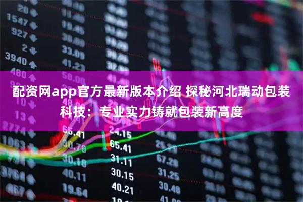 配资网app官方最新版本介绍 探秘河北瑞动包装科技:专业实力铸就包装新高度