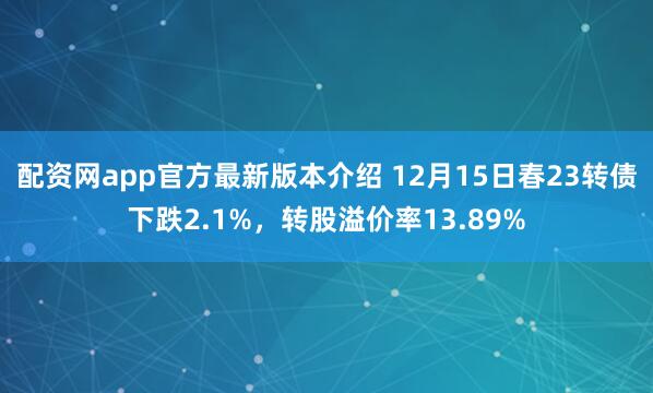 配资网app官方最新版本介绍 12月15日春23转债下跌2.1%，转股溢价率13.89%