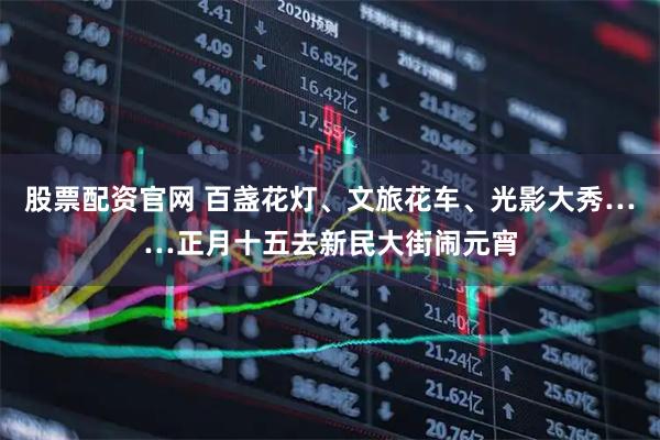 股票配资官网 百盏花灯、文旅花车、光影大秀……正月十五去新民大街闹元宵