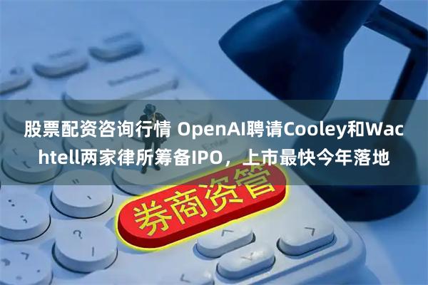 股票配资咨询行情 OpenAI聘请Cooley和Wachtell两家律所筹备IPO，上市最快今年落地
