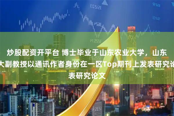 炒股配资开平台 博士毕业于山东农业大学,山东农大副教授以通讯作者身份在一区Top期刊上发表研究论文