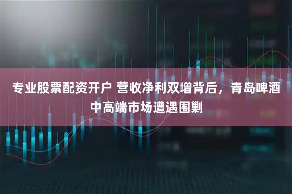 专业股票配资开户 营收净利双增背后，青岛啤酒中高端市场遭遇围剿