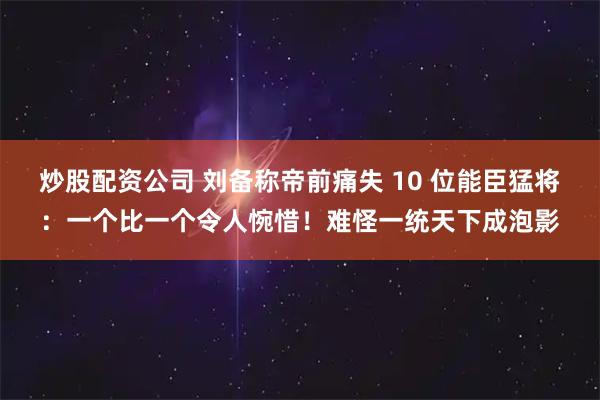 炒股配资公司 刘备称帝前痛失 10 位能臣猛将：一个比一个令人惋惜！难怪一统天下成泡影
