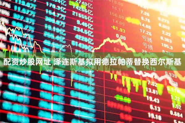 配资炒股网址 泽连斯基拟用德拉帕蒂替换西尔斯基