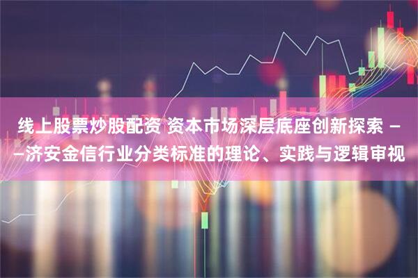 线上股票炒股配资 资本市场深层底座创新探索 ——济安金信行业分类标准的理论、实践与逻辑审视